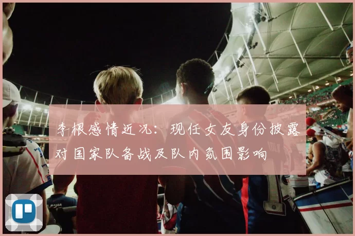 李根感情近况：现任女友身份披露对国家队备战及队内氛围影响