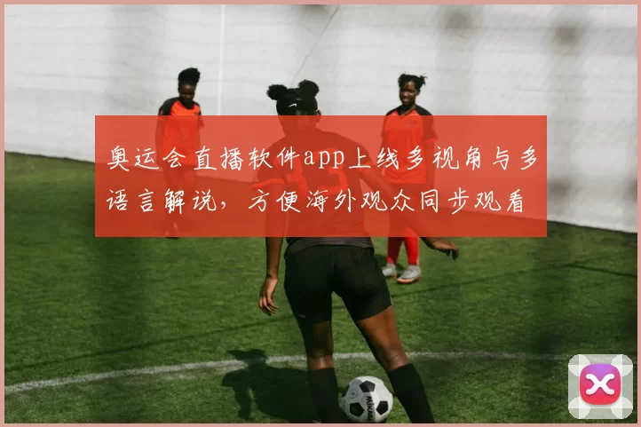 奥运会直播软件app上线多视角与多语言解说，方便海外观众同步观看