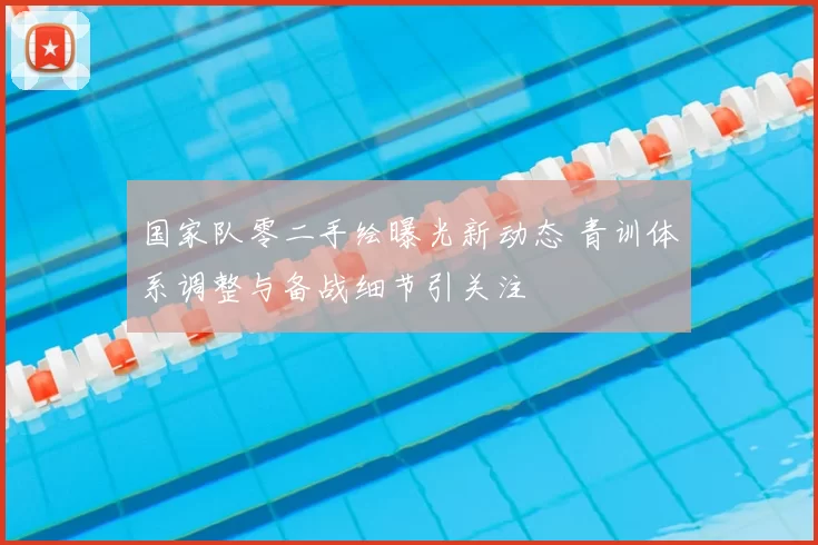 国家队零二手绘曝光新动态 青训体系调整与备战细节引关注