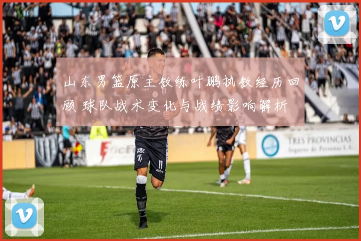 山东男篮原主教练叶鹏执教经历回顾 球队战术变化与战绩影响解析