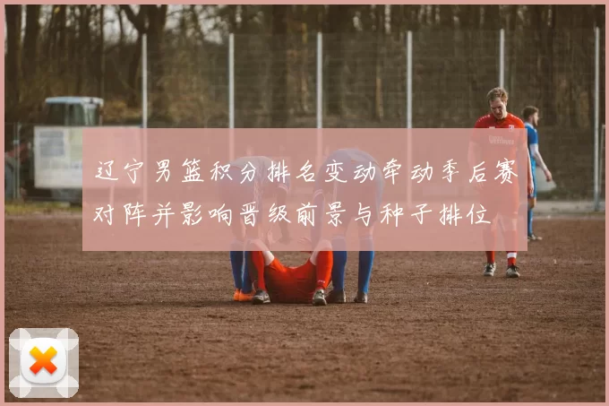 辽宁男篮积分排名变动牵动季后赛对阵并影响晋级前景与种子排位