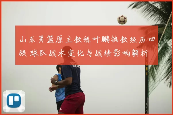 山东男篮原主教练叶鹏执教经历回顾 球队战术变化与战绩影响解析
