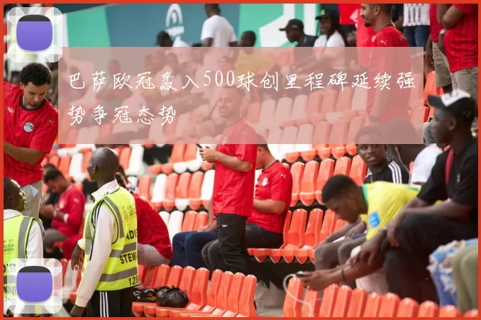 巴萨欧冠轰入500球创里程碑延续强势争冠态势