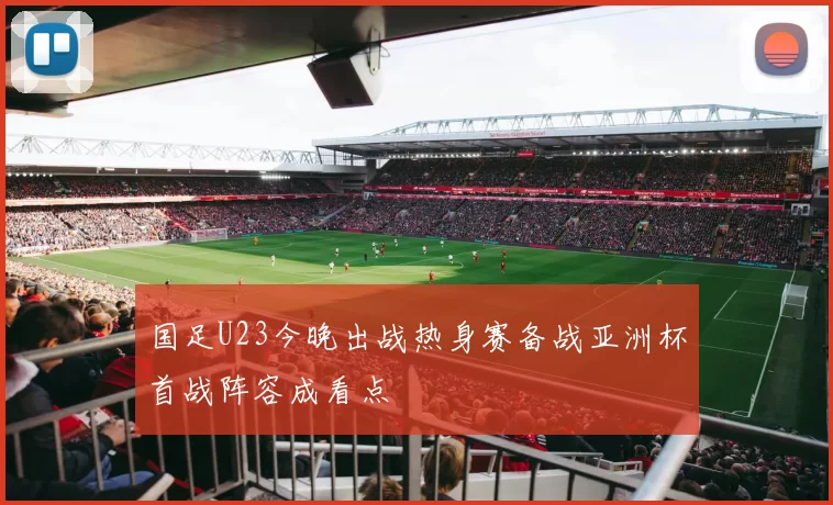 国足U23今晚出战热身赛备战亚洲杯首战阵容成看点