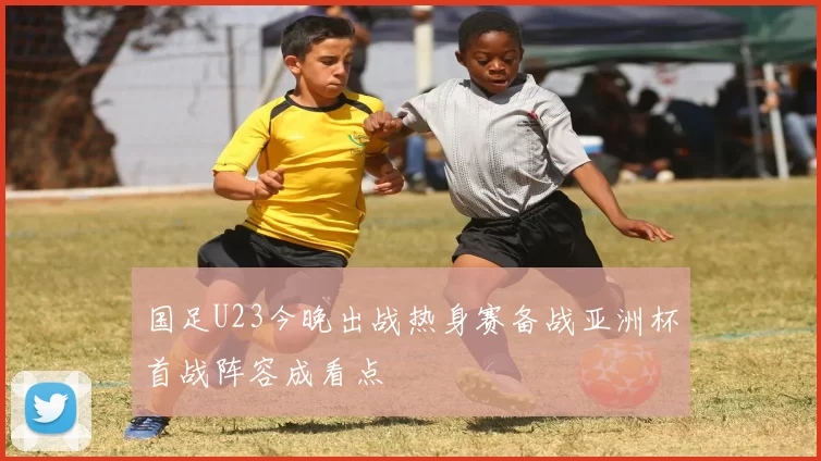 国足U23今晚出战热身赛备战亚洲杯首战阵容成看点