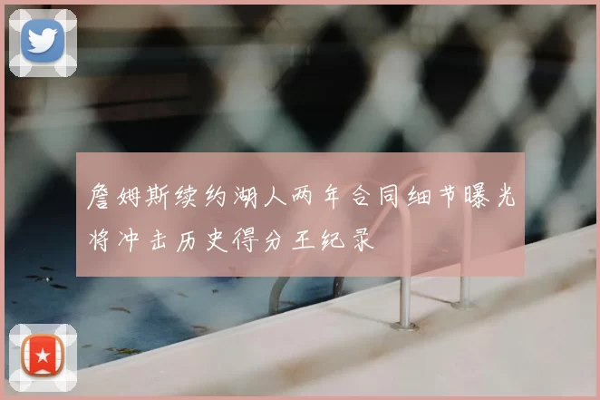 詹姆斯续约湖人两年合同细节曝光将冲击历史得分王纪录