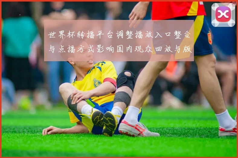 世界杯转播平台调整播放入口整合与点播方式影响国内观众回放与版权分配