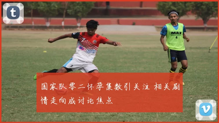 国家队零二怀孕集数引关注 相关剧情走向成讨论焦点