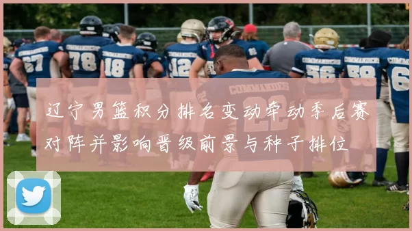 辽宁男篮积分排名变动牵动季后赛对阵并影响晋级前景与种子排位