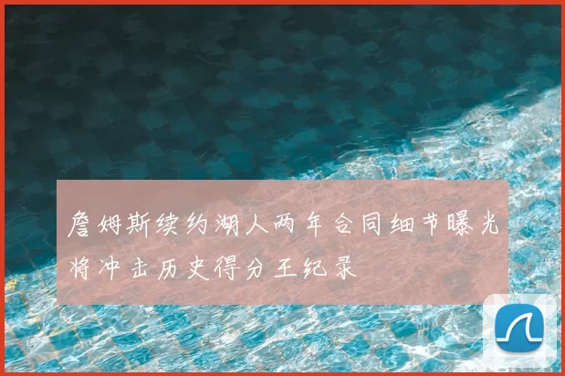 詹姆斯续约湖人两年合同细节曝光将冲击历史得分王纪录