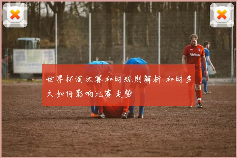 世界杯淘汰赛加时规则解析 加时多久如何影响比赛走势