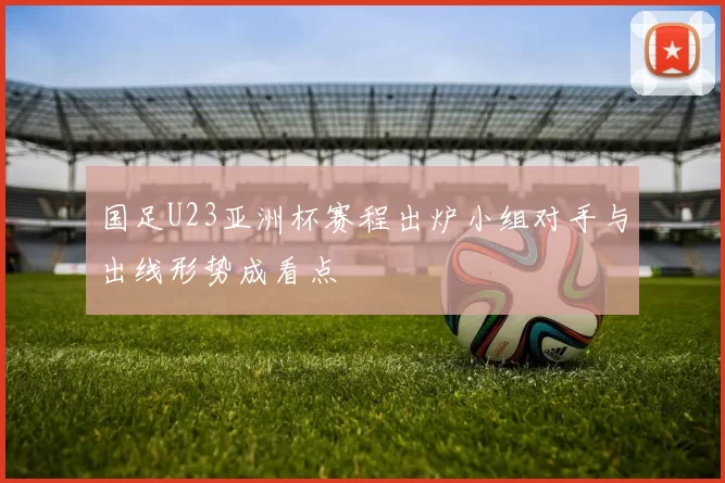 国足U23亚洲杯赛程出炉小组对手与出线形势成看点