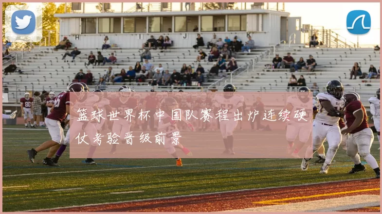 篮球世界杯中国队赛程出炉连续硬仗考验晋级前景