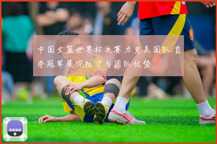 中国女篮世界杯决赛力克美国队 首夺冠军展现防守与团队优势