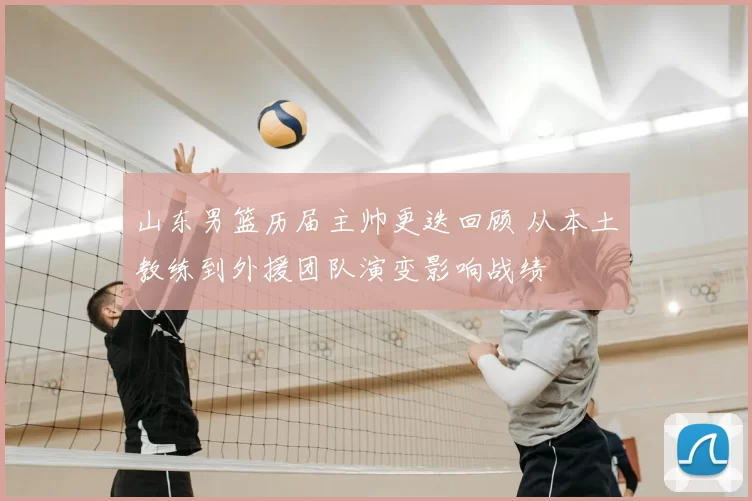 山东男篮历届主帅更迭回顾 从本土教练到外援团队演变影响战绩