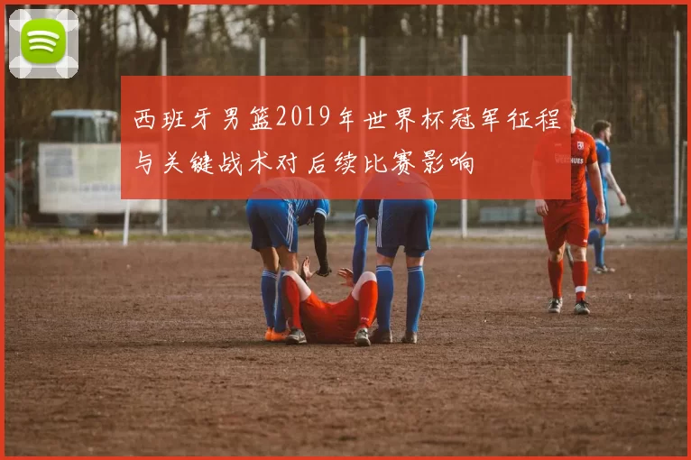 西班牙男篮2019年世界杯冠军征程与关键战术对后续比赛影响