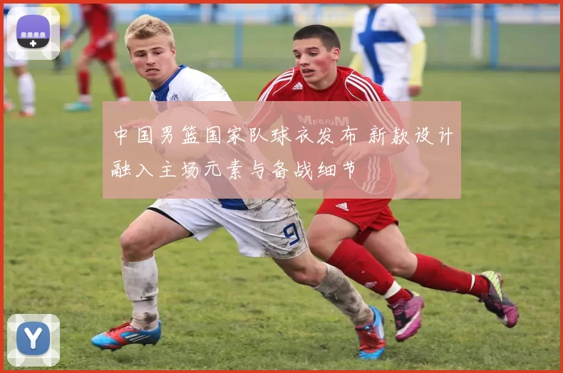 中国男篮国家队球衣发布 新款设计融入主场元素与备战细节