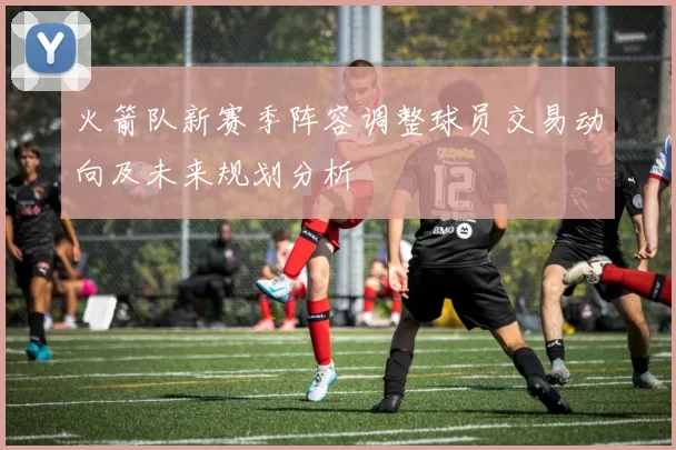 火箭队新赛季阵容调整球员交易动向及未来规划分析