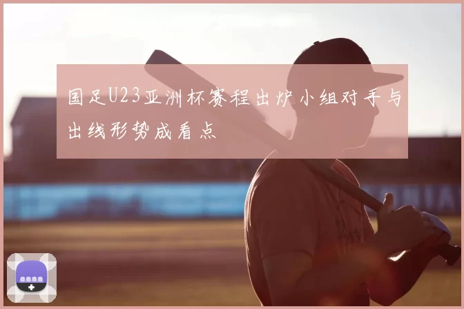国足U23亚洲杯赛程出炉小组对手与出线形势成看点