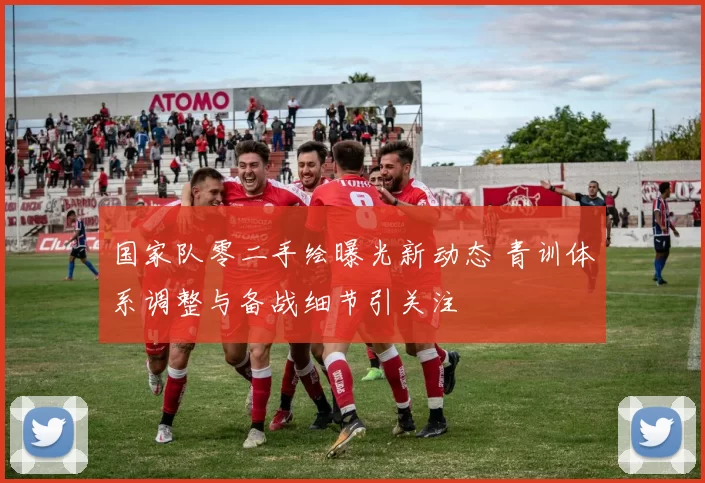 国家队零二手绘曝光新动态 青训体系调整与备战细节引关注