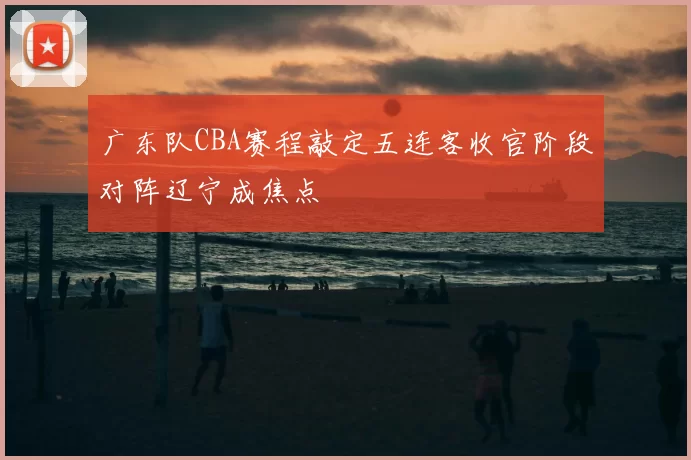 广东队CBA赛程敲定五连客收官阶段对阵辽宁成焦点
