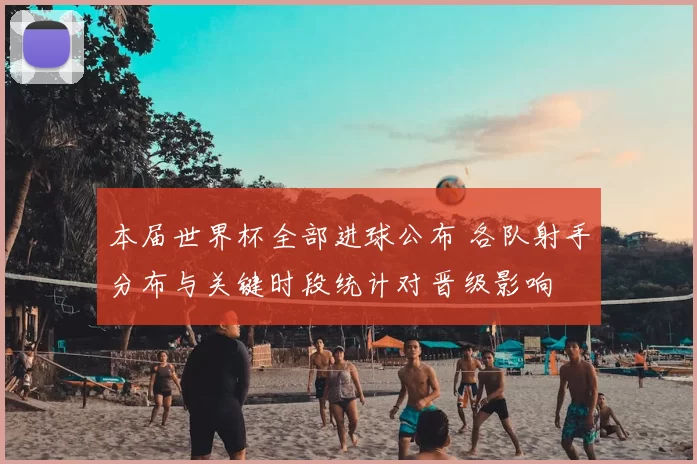 本届世界杯全部进球公布 各队射手分布与关键时段统计对晋级影响