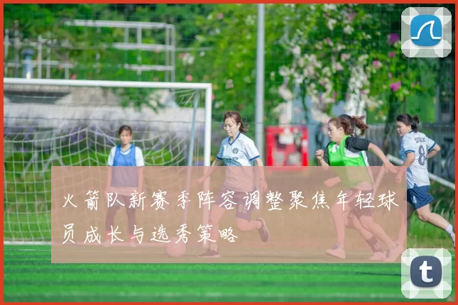 火箭队新赛季阵容调整聚焦年轻球员成长与选秀策略