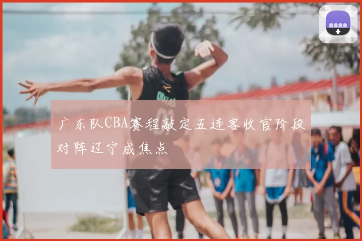 广东队CBA赛程敲定五连客收官阶段对阵辽宁成焦点