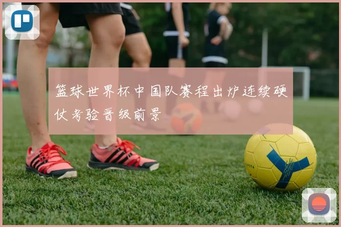 篮球世界杯中国队赛程出炉连续硬仗考验晋级前景