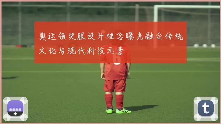 奥运领奖服设计理念曝光融合传统文化与现代科技元素