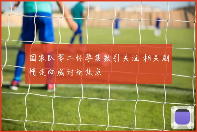 国家队零二怀孕集数引关注 相关剧情走向成讨论焦点