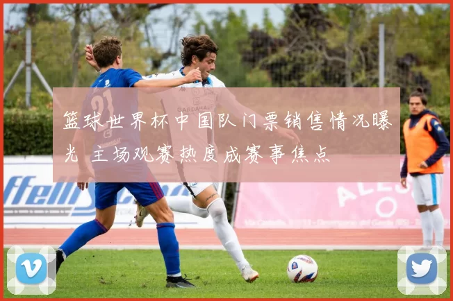 篮球世界杯中国队门票销售情况曝光 主场观赛热度成赛事焦点