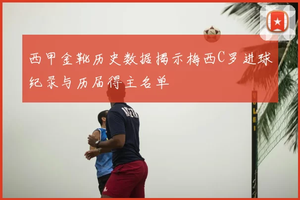 西甲金靴历史数据揭示梅西C罗进球纪录与历届得主名单