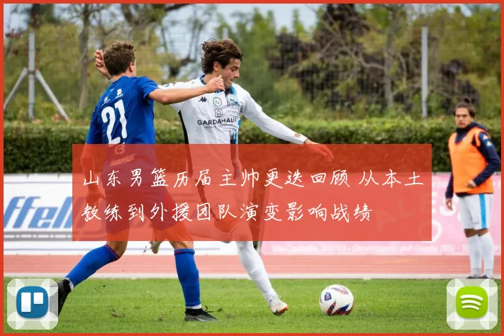 山东男篮历届主帅更迭回顾 从本土教练到外援团队演变影响战绩