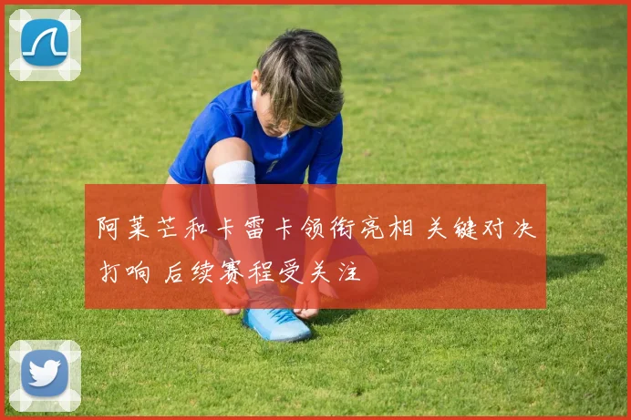 阿莱芒和卡雷卡领衔亮相 关键对决打响 后续赛程受关注