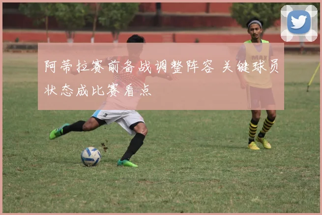 阿蒂拉赛前备战调整阵容 关键球员状态成比赛看点