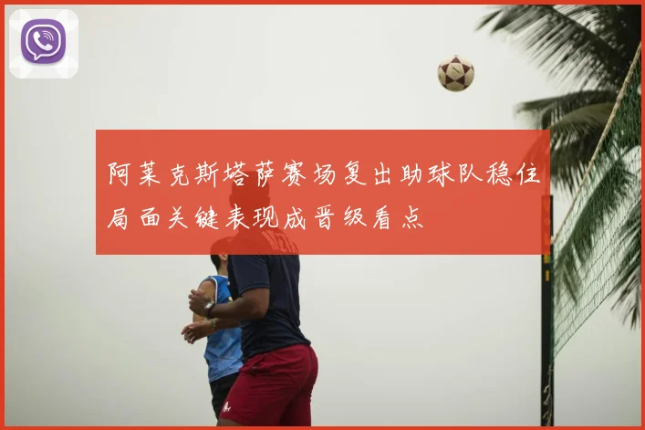 阿莱克斯塔萨赛场复出助球队稳住局面关键表现成晋级看点